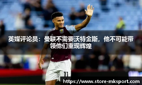 英媒评论员：曼联不需要沃特金斯，他不可能带领他们重现辉煌